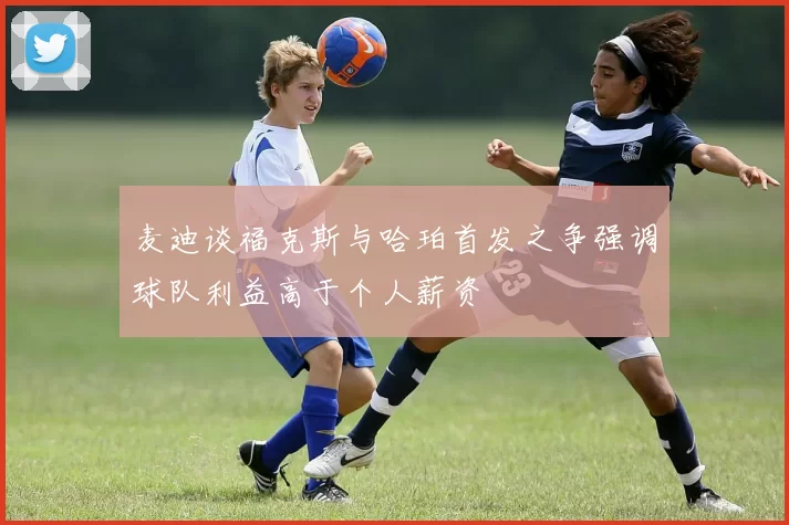 麦迪谈福克斯与哈珀首发之争强调球队利益高于个人薪资