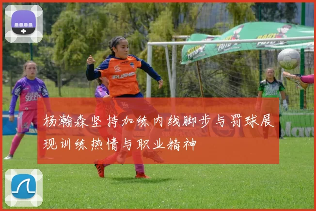杨瀚森坚持加练内线脚步与罚球展现训练热情与职业精神