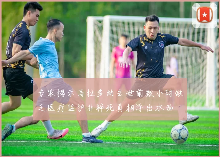 专家揭示马拉多纳去世前数小时缺乏医疗监护非猝死真相浮出水面