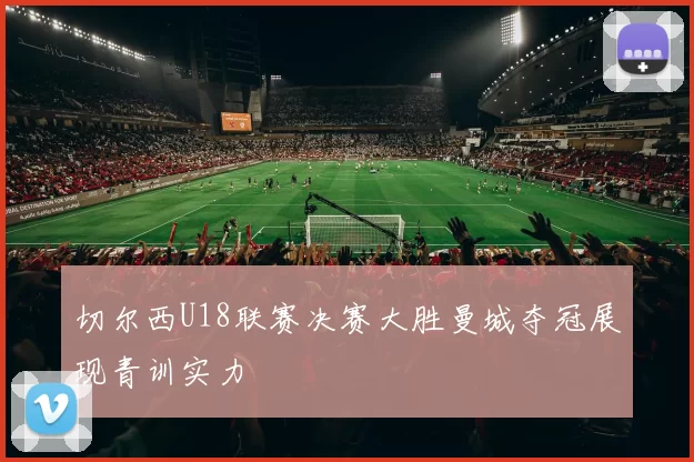 切尔西U18联赛决赛大胜曼城夺冠展现青训实力