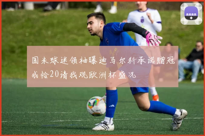 国米球迷领袖曝迪马尔科承诺赠冠戒恰20请我观欧洲杯盛况