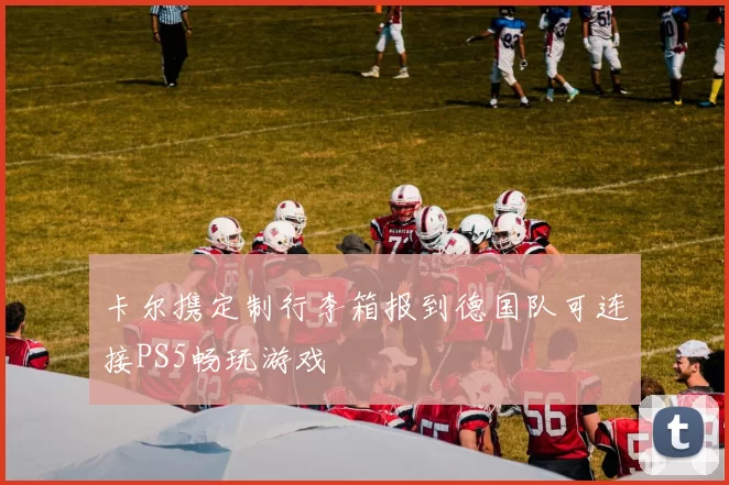 卡尔携定制行李箱报到德国队可连接PS5畅玩游戏