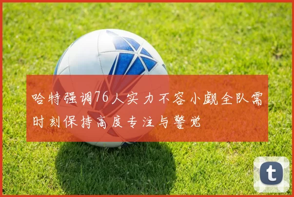 哈特强调76人实力不容小觑全队需时刻保持高度专注与警觉