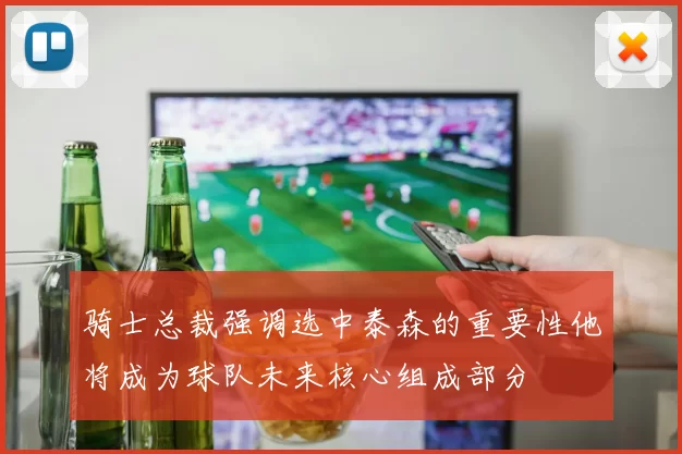 骑士总裁强调选中泰森的重要性他将成为球队未来核心组成部分