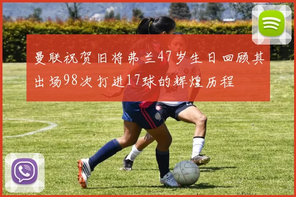 曼联祝贺旧将弗兰47岁生日回顾其出场98次打进17球的辉煌历程
