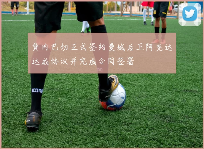 费内巴切正式签约曼城后卫阿克达达成协议并完成合同签署