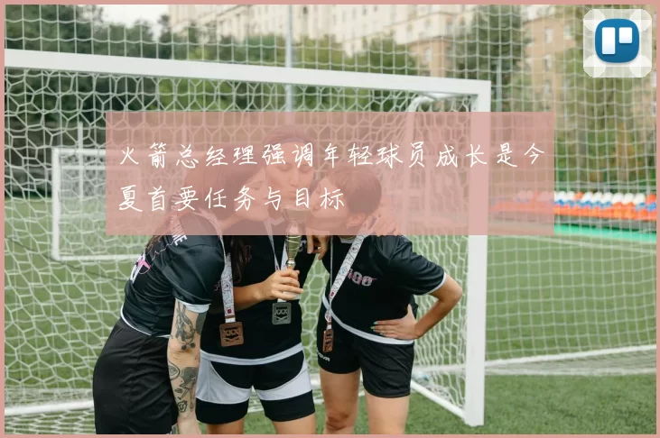 火箭总经理强调年轻球员成长是今夏首要任务与目标