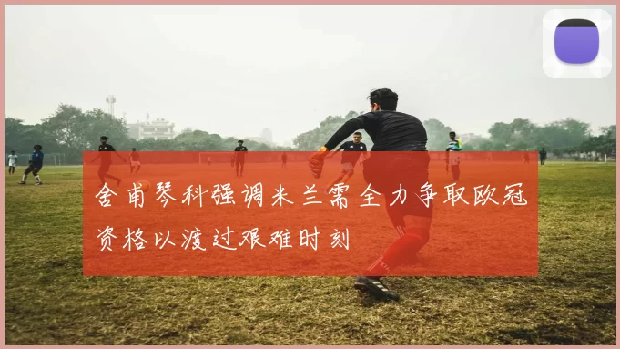 舍甫琴科强调米兰需全力争取欧冠资格以渡过艰难时刻