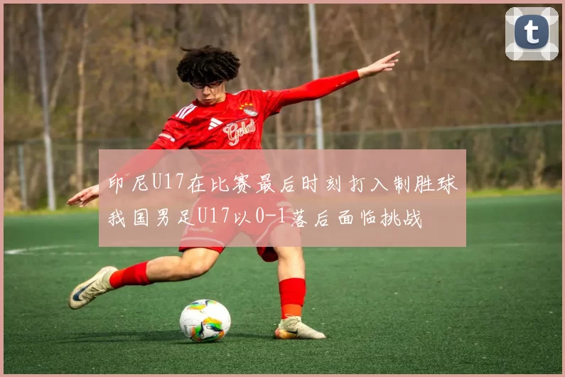 印尼U17在比赛最后时刻打入制胜球我国男足U17以0-1落后面临挑战