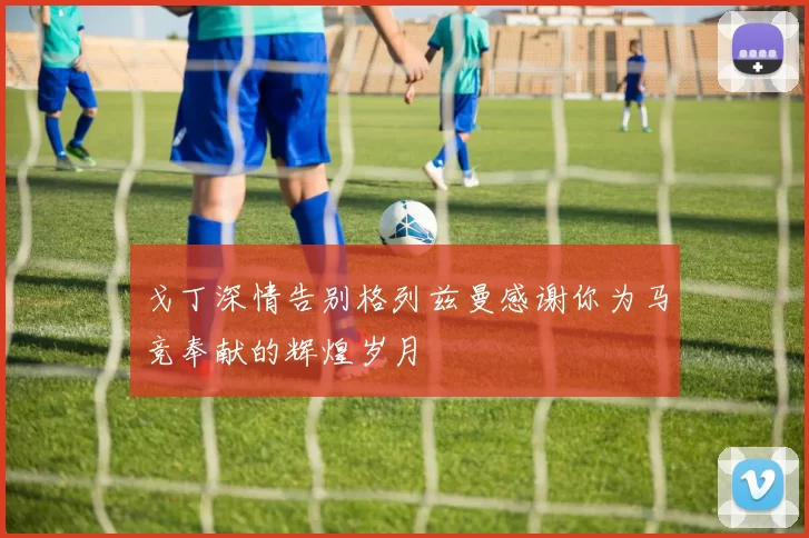 戈丁深情告别格列兹曼感谢你为马竞奉献的辉煌岁月